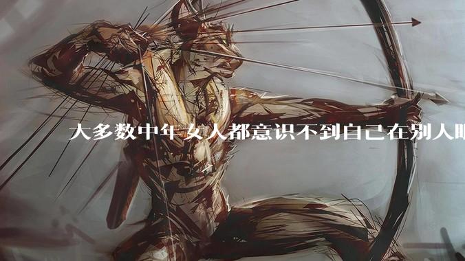 大多数中年女人都意识不到自己在别人眼里有多老，还以为自己很年轻，你觉得呢？