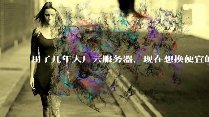 用了几年大厂云服务器，现在想换便宜的，有推荐的吗?