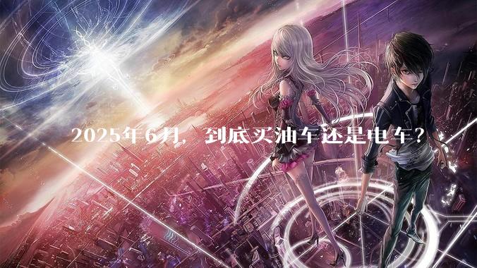 2025年6月，到底买油车还是电车？